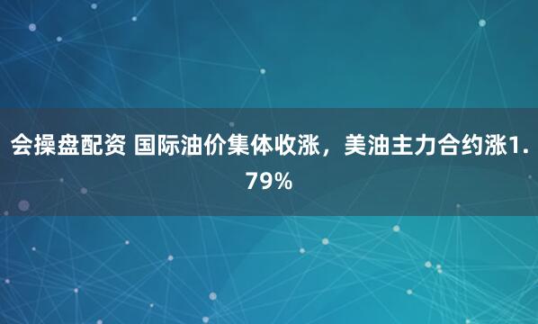 会操盘配资 国际油价集体收涨，美油主力合约涨1.79%
