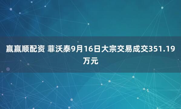 赢赢顺配资 菲沃泰9月16日大宗交易成交351.19万元