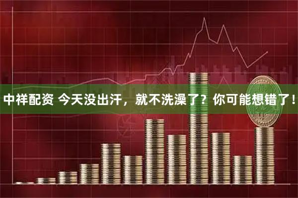 中祥配资 今天没出汗，就不洗澡了？你可能想错了！