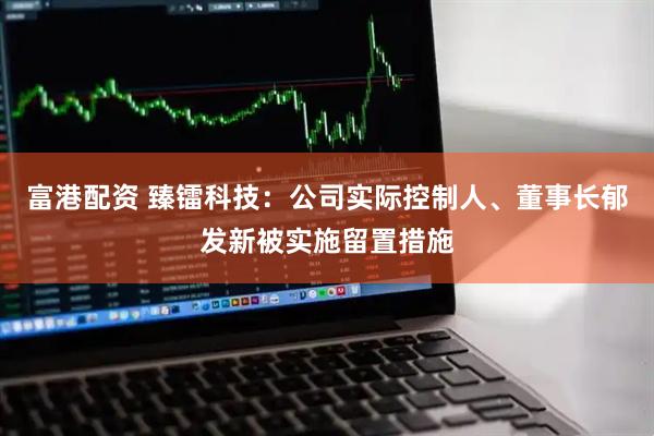 富港配资 臻镭科技：公司实际控制人、董事长郁发新被实施留置措施