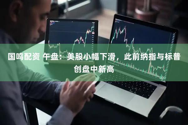 国鸣配资 午盘：美股小幅下滑，此前纳指与标普创盘中新高