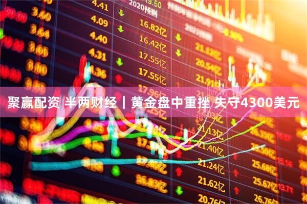 聚赢配资 半两财经｜黄金盘中重挫 失守4300美元