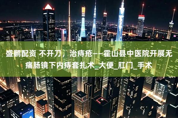 盛鹏配资 不开刀，治痔疮——霍山县中医院开展无痛肠镜下内痔套扎术_大便_肛门_手术