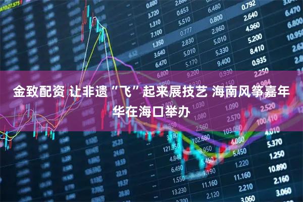 金致配资 让非遗“飞”起来展技艺 海南风筝嘉年华在海口举办