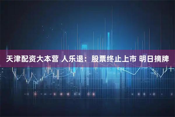 天津配资大本营 人乐退：股票终止上市 明日摘牌