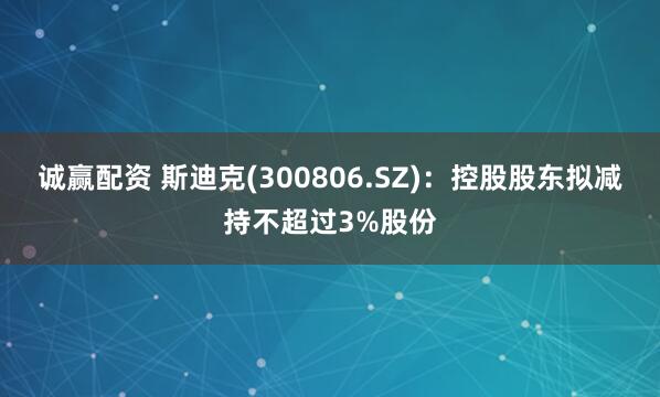 诚赢配资 斯迪克(300806.SZ)：控股股东拟减持不超过3%股份