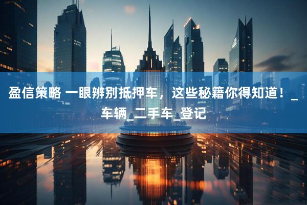 盈信策略 一眼辨别抵押车，这些秘籍你得知道！_车辆_二手车_登记