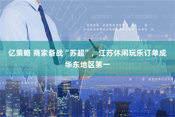 亿策略 商家备战“苏超”，江苏休闲玩乐订单成华东地区第一