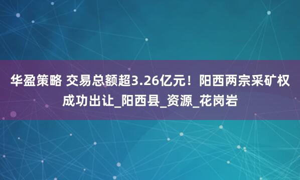 华盈策略 交易总额超3.26亿元！阳西两宗采矿权成功出让_阳西县_资源_花岗岩