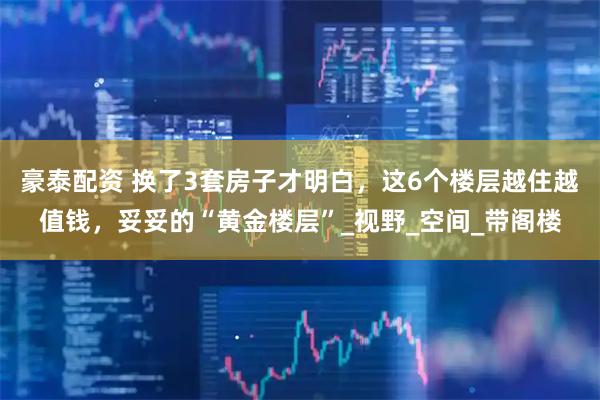 豪泰配资 换了3套房子才明白，这6个楼层越住越值钱，妥妥的“黄金楼层”_视野_空间_带阁楼