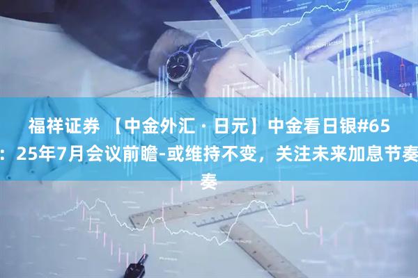 福祥证券 【中金外汇 · 日元】中金看日银#65：25年7月会议前瞻-或维持不变，关注未来加息节奏