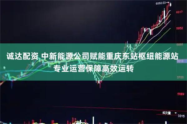诚达配资 中新能源公司赋能重庆东站枢纽能源站 专业运营保障高效运转