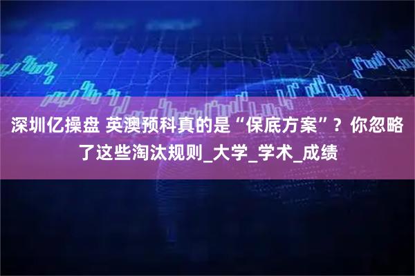 深圳亿操盘 英澳预科真的是“保底方案”？你忽略了这些淘汰规则_大学_学术_成绩