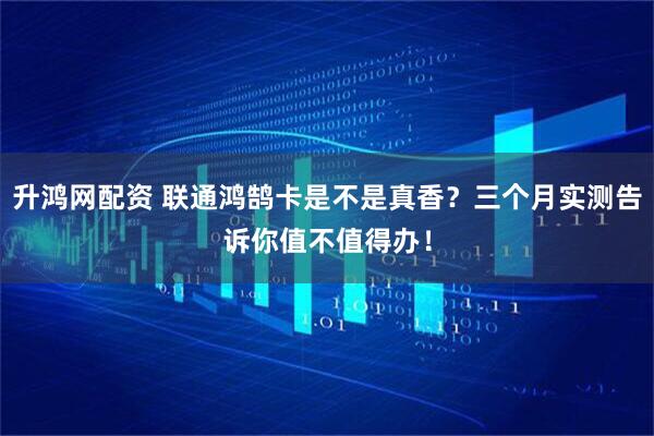 升鸿网配资 联通鸿鹄卡是不是真香？三个月实测告诉你值不值得办！